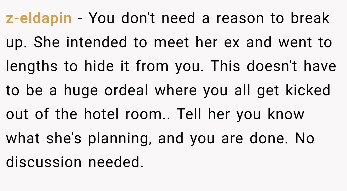 z-eldapin − You don't need a reason to break up. She intended to meet her ex and went to lengths to hide it from you. This doesn't have to be a huge ordeal where you all get kicked out of the hotel room.. Tell her you know what she's planning, and you are done. No discussion needed.