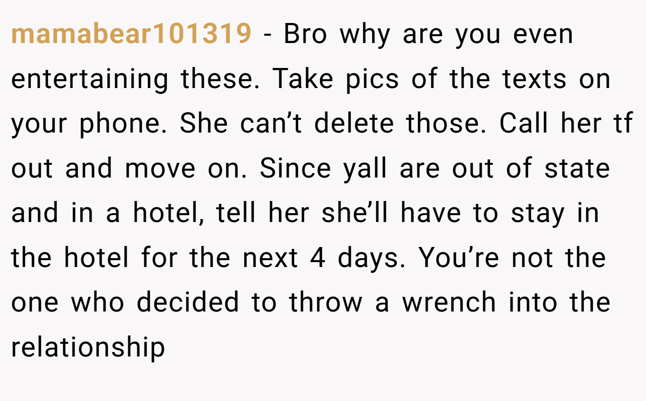 mamabear101319 − Bro why are you even entertaining these. Take pics of the texts on your phone. She can’t delete those. Call her tf out and move on. Since yall are out of state and in a hotel, tell her she’ll have to stay in the hotel for the next 4 days. You’re not the one who decided to throw a wrench into the relationship