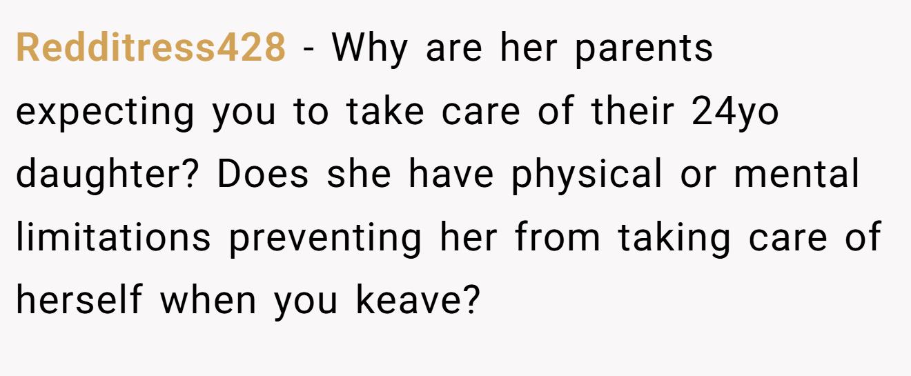 Redditress428 − Why are her parents expecting you to take care of their 24yo daughter? Does she have physical or mental limitations preventing her from taking care of herself when you keave?