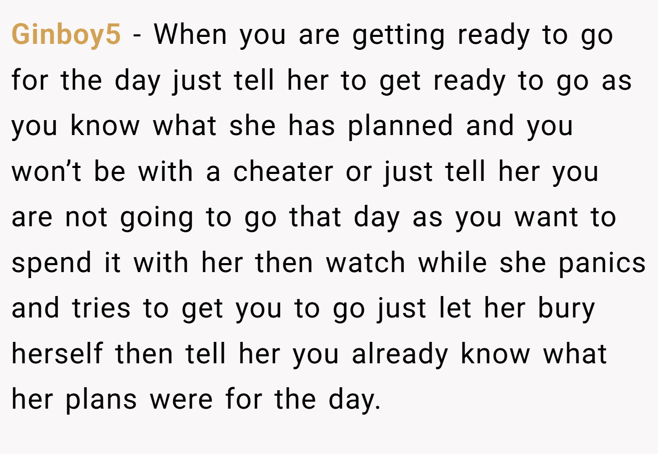 Ginboy5 − When you are getting ready to go for the day just tell her to get ready to go as you know what she has planned and you won’t be with a cheater or just tell her you are not going to go that day as you want to spend it with her then watch while she panics and tries to get you to go just let her bury herself then tell her you already know what her plans were for the day.