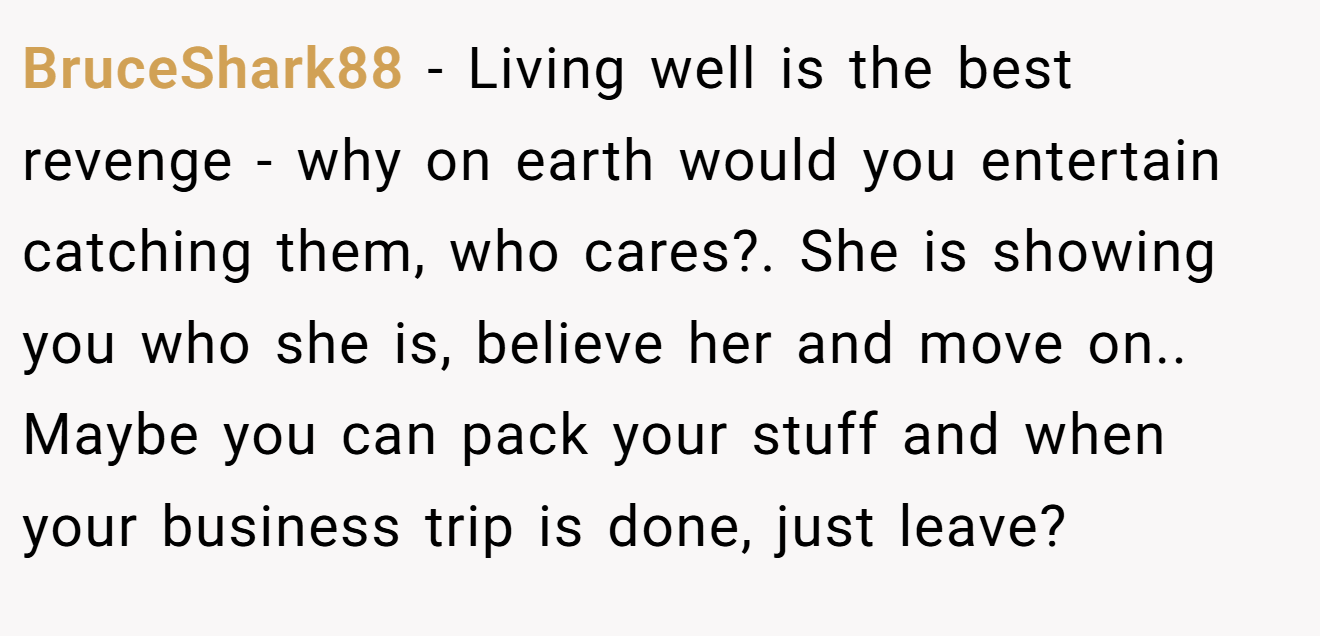 BruceShark88 − Living well is the best revenge - why on earth would you entertain catching them, who cares?. She is showing you who she is, believe her and move on.. Maybe you can pack your stuff and when your business trip is done, just leave?