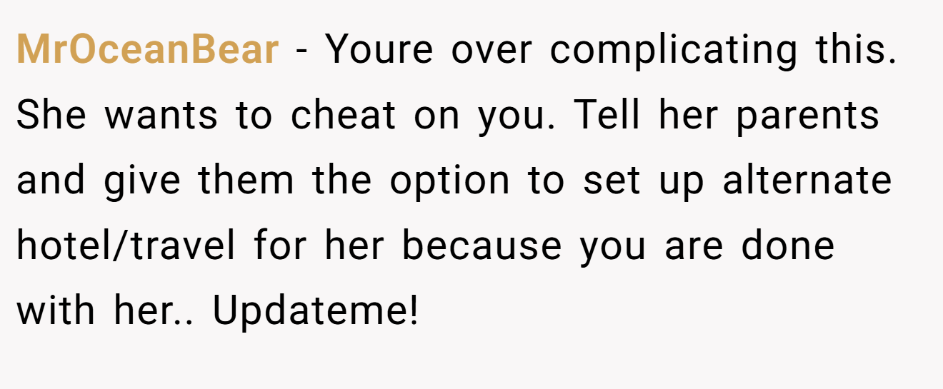 MrOceanBear − Youre over complicating this. She wants to cheat on you. Tell her parents and give them the option to set up alternate hotel/travel for her because you are done with her.. Updateme!