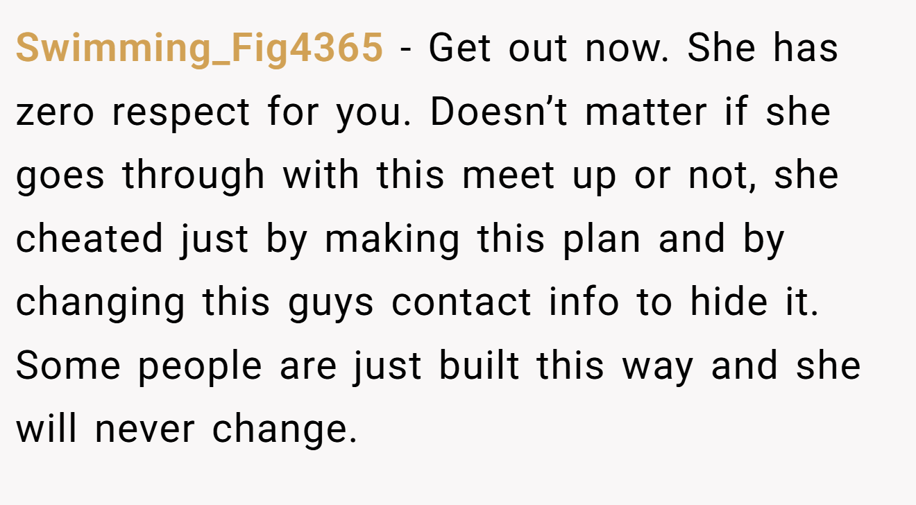 Swimming_Fig4365 − Get out now. She has zero respect for you. Doesn’t matter if she goes through with this meet up or not, she cheated just by making this plan and by changing this guys contact info to hide it. Some people are just built this way and she will never change.