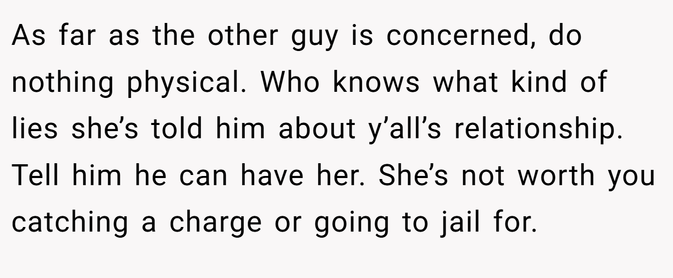 As far as the other guy is concerned, do nothing physical. Who knows what kind of lies she’s told him about y’all’s relationship. Tell him he can have her. She’s not worth you catching a charge or going to jail for.