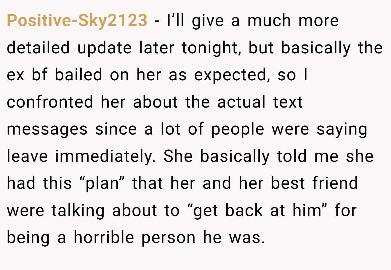 Positive-Sky2123 − I’ll give a much more detailed update later tonight, but basically the ex bf bailed on her as expected, so I confronted her about the actual text messages since a lot of people were saying leave immediately. She basically told me she had this “plan” that her and her best friend were talking about to “get back at him” for being a horrible person he was.
