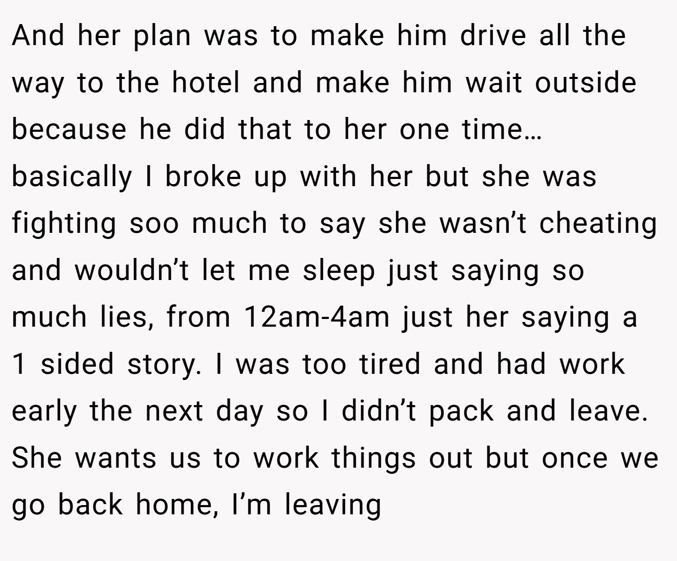 And her plan was to make him drive all the way to the hotel and make him wait outside because he did that to her one time… basically I broke up with her but she was fighting soo much to say she wasn’t cheating and wouldn’t let me sleep just saying so much lies, from 12am-4am just her saying a 1 sided story. I was too tired and had work early the next day so I didn’t pack and leave. She wants us to work things out but once we go back home, I’m leaving