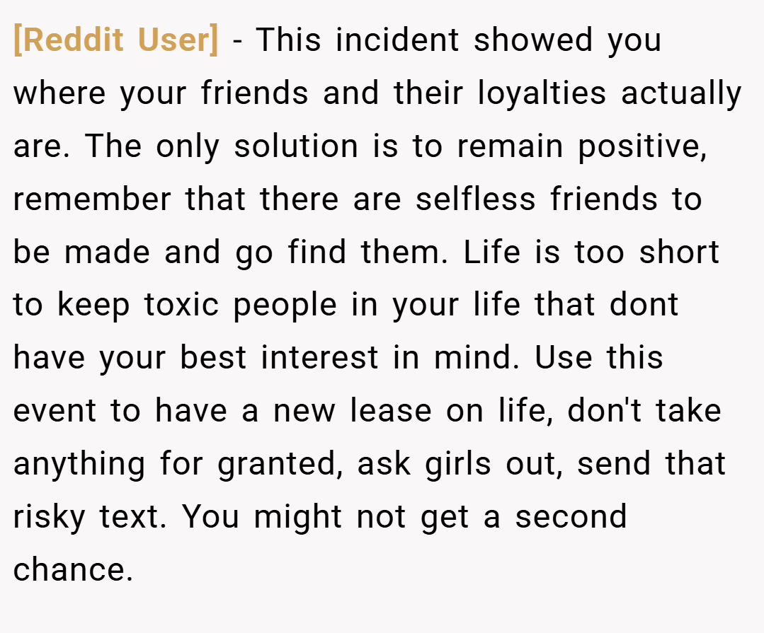 [Reddit User] − This incident showed you where your friends and their loyalties actually are. The only solution is to remain positive, remember that there are selfless friends to be made and go find them. Life is too short to keep toxic people in your life that dont have your best interest in mind. Use this event to have a new lease on life, don't take anything for granted, ask girls out, send that risky text. You might not get a second chance.