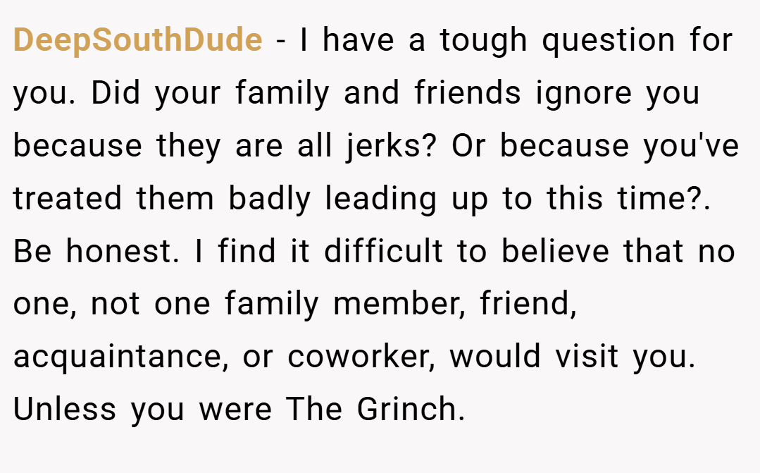 DeepSouthDude − I have a tough question for you. Did your family and friends ignore you because they are all jerks? Or because you've treated them badly leading up to this time?. Be honest. I find it difficult to believe that no one, not one family member, friend, acquaintance, or coworker, would visit you. Unless you were The Grinch.