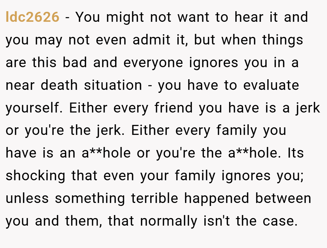 ldc2626 − You might not want to hear it and you may not even admit it, but when things are this bad and everyone ignores you in a near death situation - you have to evaluate yourself. Either every friend you have is a jerk or you're the jerk. Either every family you have is an a**hole or you're the a**hole. Its shocking that even your family ignores you; unless something terrible happened between you and them, that normally isn't the case.