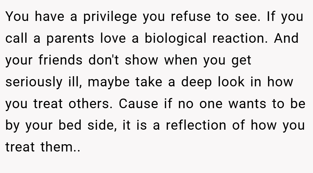 You have a privilege you refuse to see. If you call a parents love a biological reaction. And your friends don't show when you get seriously ill, maybe take a deep look in how you treat others. Cause if no one wants to be by your bed side, it is a reflection of how you treat them..