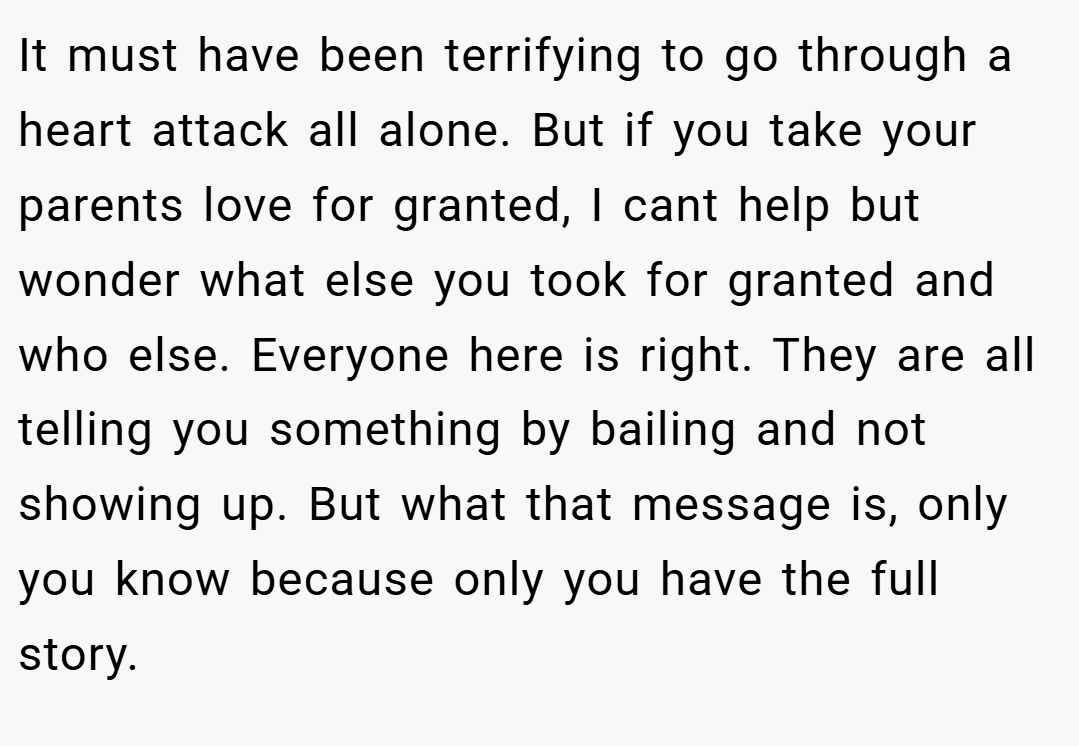 It must have been terrifying to go through a heart attack all alone. But if you take your parents love for granted, I cant help but wonder what else you took for granted and who else. Everyone here is right. They are all telling you something by bailing and not showing up. But what that message is, only you know because only you have the full story.