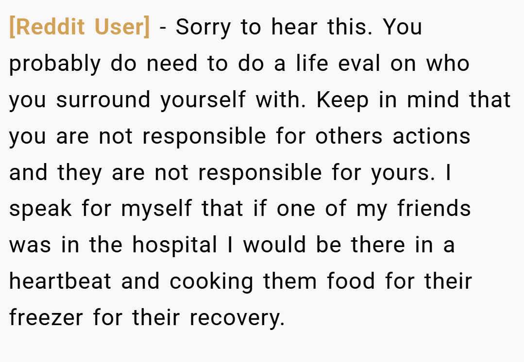 [Reddit User] − Sorry to hear this. You probably do need to do a life eval on who you surround yourself with. Keep in mind that you are not responsible for others actions and they are not responsible for yours. I speak for myself that if one of my friends was in the hospital I would be there in a heartbeat and cooking them food for their freezer for their recovery.