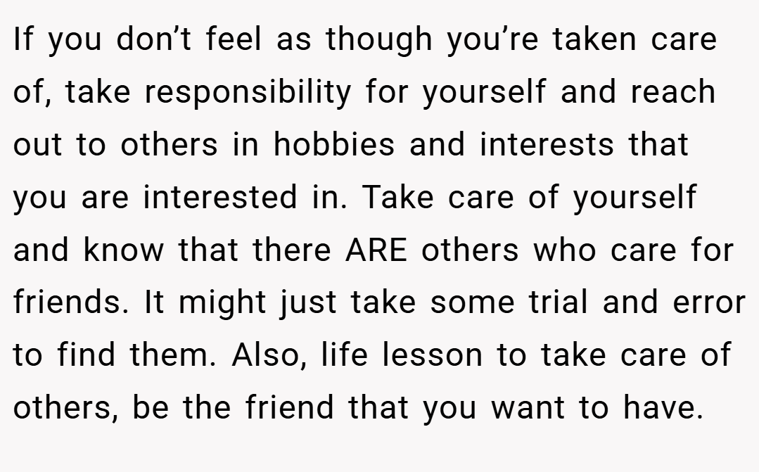 If you don’t feel as though you’re taken care of, take responsibility for yourself and reach out to others in hobbies and interests that you are interested in. Take care of yourself and know that there ARE others who care for friends. It might just take some trial and error to find them. Also, life lesson to take care of others, be the friend that you want to have.