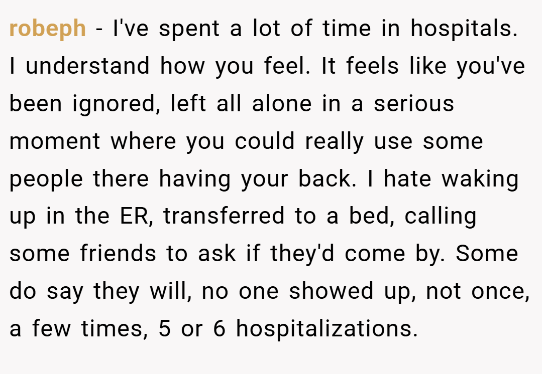 robeph − I've spent a lot of time in hospitals. I understand how you feel. It feels like you've been ignored, left all alone in a serious moment where you could really use some people there having your back. I hate waking up in the ER, transferred to a bed, calling some friends to ask if they'd come by. Some do say they will, no one showed up, not once, a few times, 5 or 6 hospitalizations.