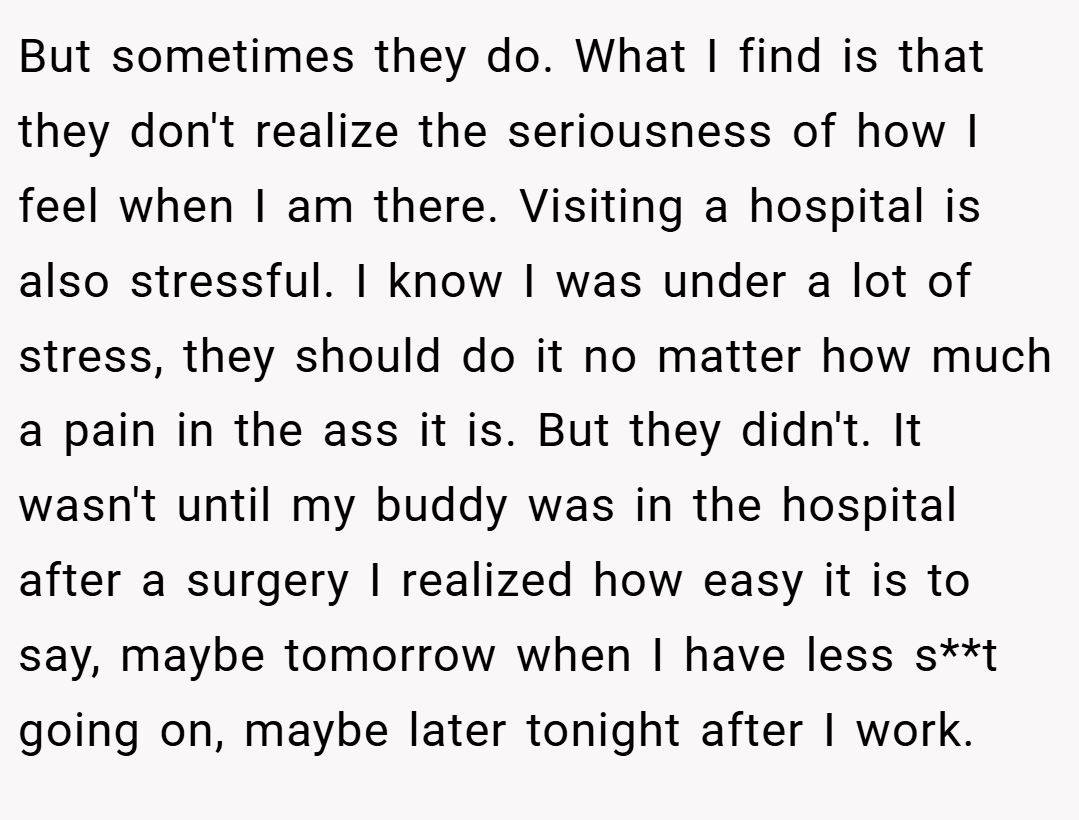 But sometimes they do. What I find is that they don't realize the seriousness of how I feel when I am there. Visiting a hospital is also stressful. I know I was under a lot of stress, they should do it no matter how much a pain in the ass it is. But they didn't. It wasn't until my buddy was in the hospital after a surgery I realized how easy it is to say, maybe tomorrow when I have less s**t going on, maybe later tonight after I work.