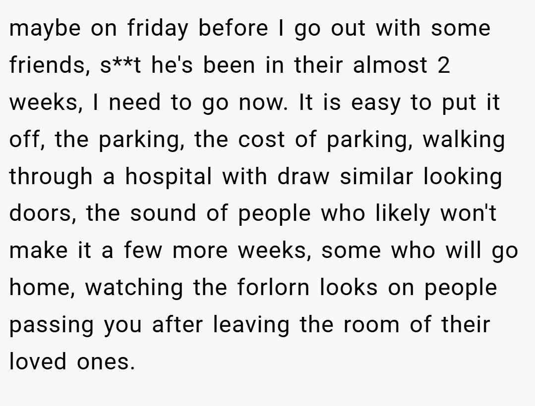 maybe on friday before I go out with some friends, s**t he's been in their almost 2 weeks, I need to go now. It is easy to put it off, the parking, the cost of parking, walking through a hospital with draw similar looking doors, the sound of people who likely won't make it a few more weeks, some who will go home, watching the forlorn looks on people passing you after leaving the room of their loved ones.