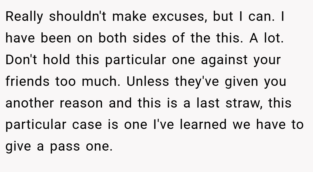 Really shouldn't make excuses, but I can. I have been on both sides of the this. A lot. Don't hold this particular one against your friends too much. Unless they've given you another reason and this is a last straw, this particular case is one I've learned we have to give a pass one.