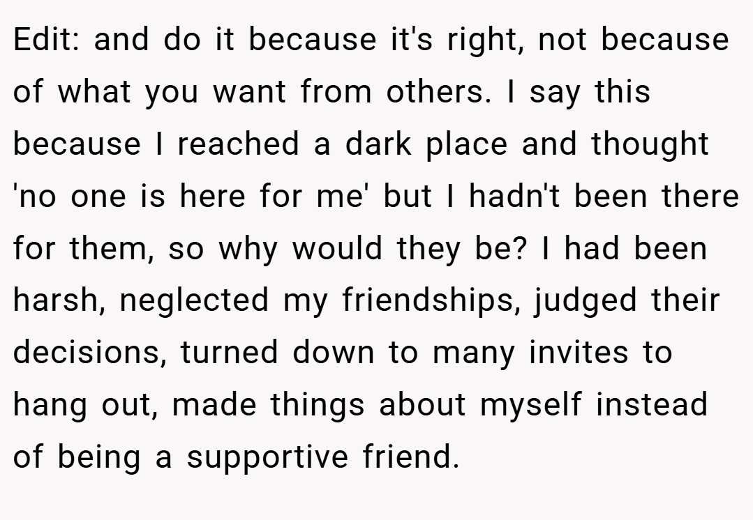 Edit: and do it because it's right, not because of what you want from others. I say this because I reached a dark place and thought 'no one is here for me' but I hadn't been there for them, so why would they be? I had been harsh, neglected my friendships, judged their decisions, turned down to many invites to hang out, made things about myself instead of being a supportive friend.