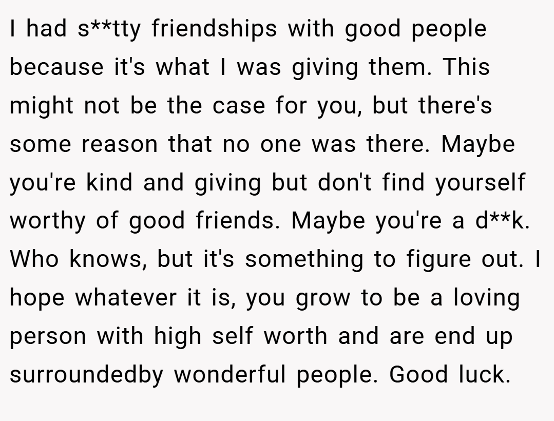 I had s**tty friendships with good people because it's what I was giving them. This might not be the case for you, but there's some reason that no one was there. Maybe you're kind and giving but don't find yourself worthy of good friends. Maybe you're a d**k. Who knows, but it's something to figure out. I hope whatever it is, you grow to be a loving person with high self worth and are end up surroundedby wonderful people. Good luck.