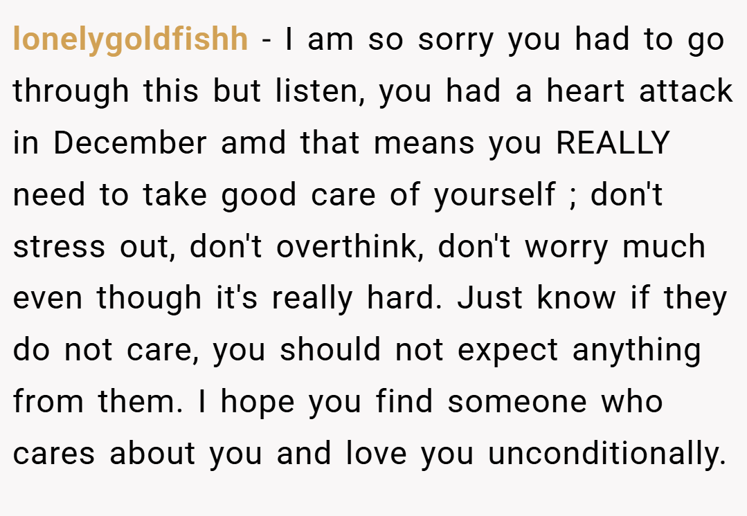 lonelygoldfishh − I am so sorry you had to go through this but listen, you had a heart attack in December amd that means you REALLY need to take good care of yourself ; don't stress out, don't overthink, don't worry much even though it's really hard. Just know if they do not care, you should not expect anything from them. I hope you find someone who cares about you and love you unconditionally.