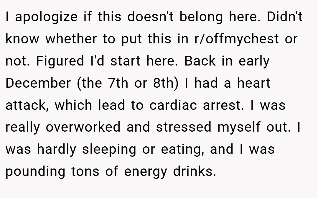 I apologize if this doesn't belong here. Didn't know whether to put this in r/offmychest or not. Figured I'd start here. Back in early December (the 7th or 8th) I had a heart attack, which lead to cardiac arrest. I was really overworked and stressed myself out. I was hardly sleeping or eating, and I was pounding tons of energy drinks.