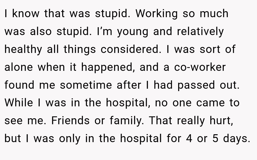 I know that was stupid. Working so much was also stupid. I’m young and relatively healthy all things considered. I was sort of alone when it happened, and a co-worker found me sometime after I had passed out. While I was in the hospital, no one came to see me. Friends or family. That really hurt, but I was only in the hospital for 4 or 5 days.