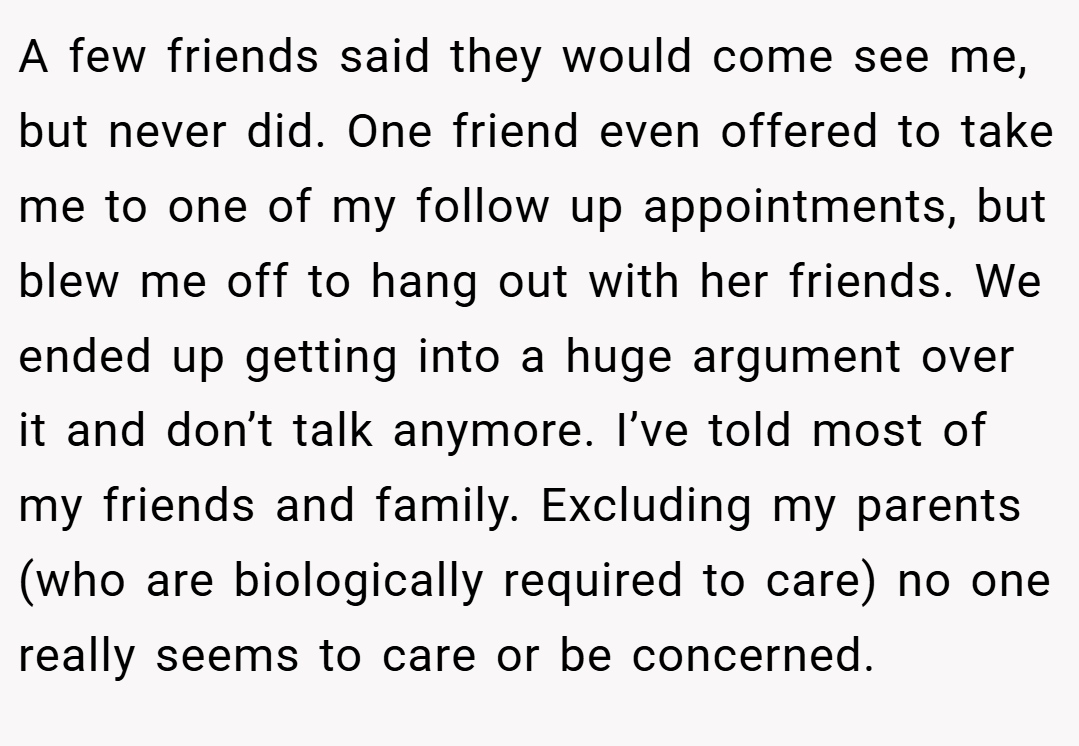A few friends said they would come see me, but never did. One friend even offered to take me to one of my follow up appointments, but blew me off to hang out with her friends. We ended up getting into a huge argument over it and don’t talk anymore. I’ve told most of my friends and family. Excluding my parents (who are biologically required to care) no one really seems to care or be concerned.