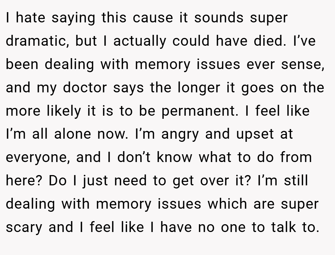 I hate saying this cause it sounds super dramatic, but I actually could have died. I’ve been dealing with memory issues ever sense, and my doctor says the longer it goes on the more likely it is to be permanent. I feel like I’m all alone now. I’m angry and upset at everyone, and I don’t know what to do from here? Do I just need to get over it? I’m still dealing with memory issues which are super scary and I feel like I have no one to talk to.