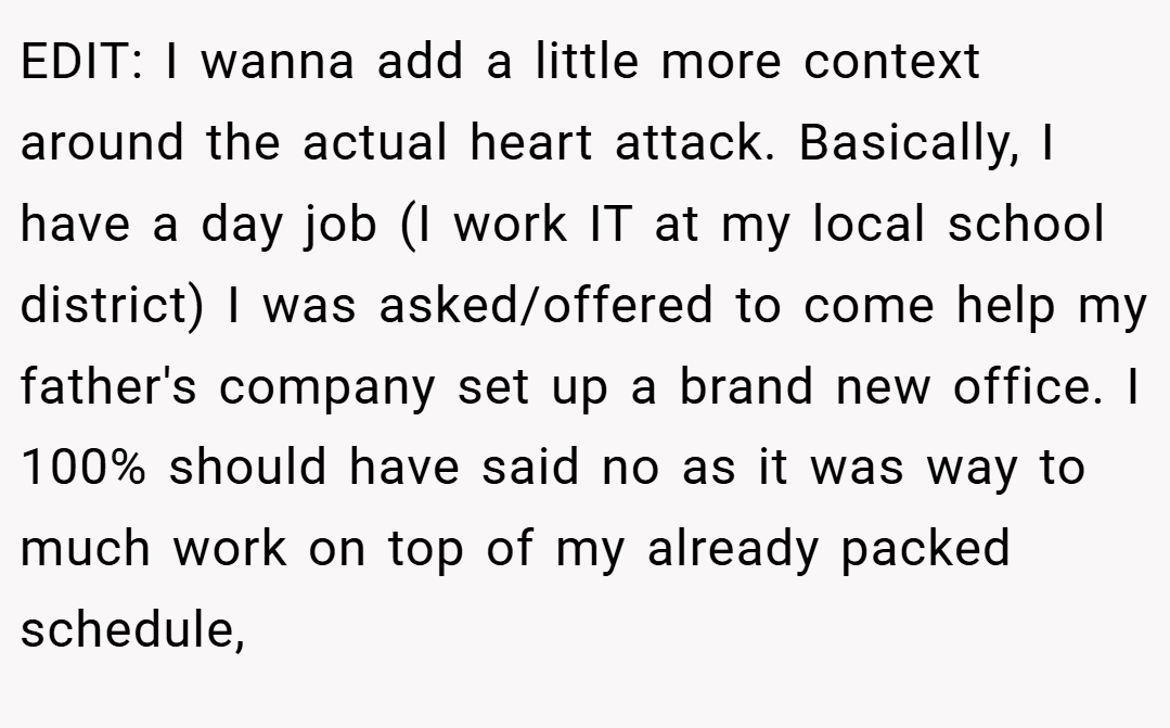 EDIT: I wanna add a little more context around the actual heart attack. Basically, I have a day job (I work IT at my local school district) I was asked/offered to come help my father's company set up a brand new office. I 100% should have said no as it was way to much work on top of my already packed schedule,