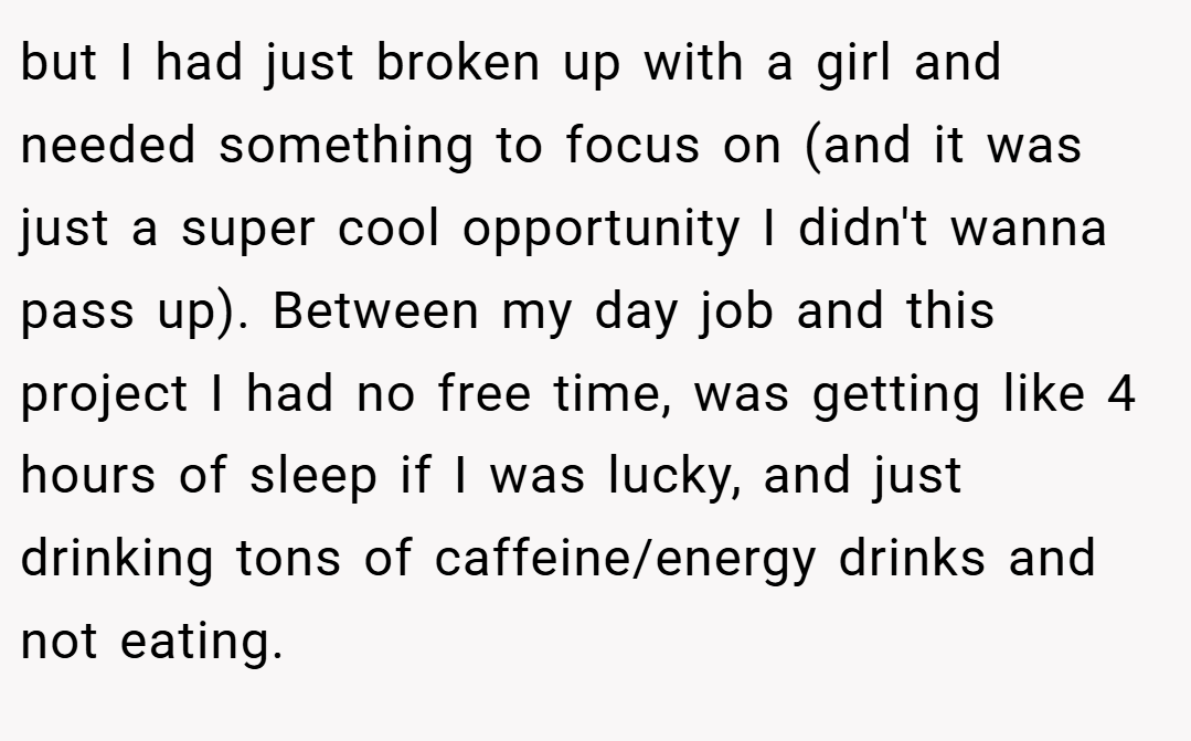but I had just broken up with a girl and needed something to focus on (and it was just a super cool opportunity I didn't wanna pass up). Between my day job and this project I had no free time, was getting like 4 hours of sleep if I was lucky, and just drinking tons of caffeine/energy drinks and not eating.