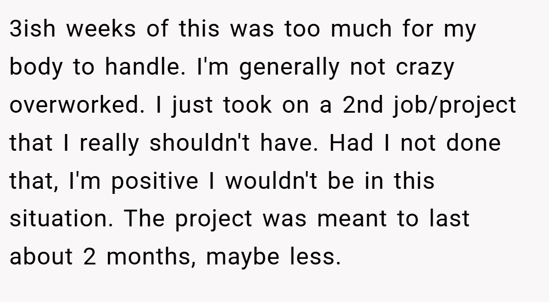 3ish weeks of this was too much for my body to handle. I'm generally not crazy overworked. I just took on a 2nd job/project that I really shouldn't have. Had I not done that, I'm positive I wouldn't be in this situation. The project was meant to last about 2 months, maybe less.