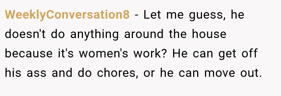 WeeklyConversation8 − Let me guess, he doesn't do anything around the house because it's women's work? He can get off his ass and do chores, or he can move out.