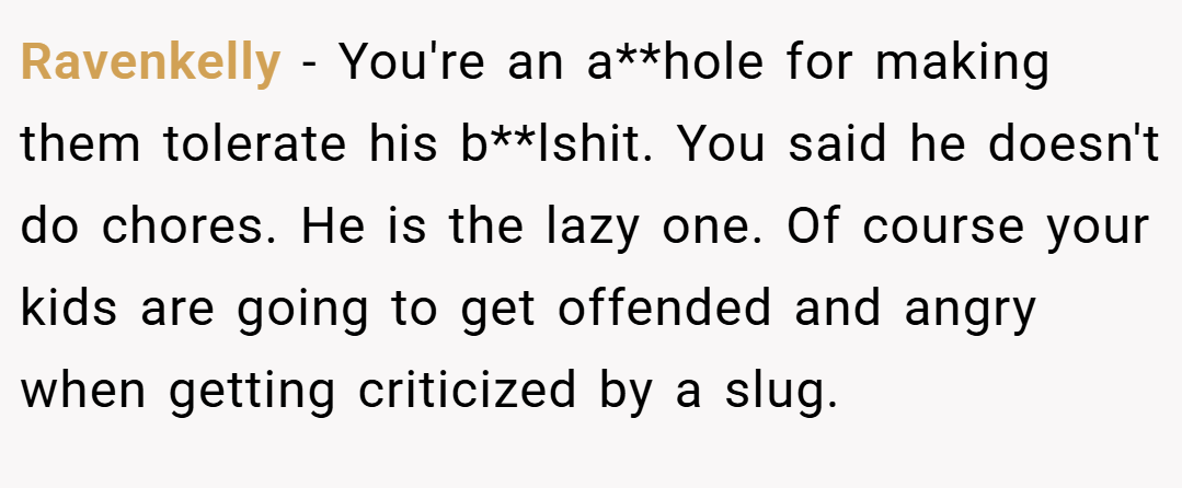 Ravenkelly − You're an a**hole for making them tolerate his b**lshit. You said he doesn't do chores. He is the lazy one. Of course your kids are going to get offended and angry when getting criticized by a slug.
