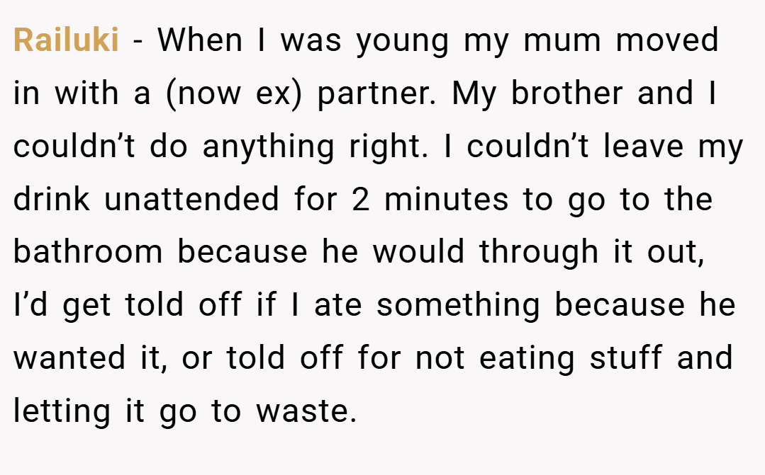 Railuki − When I was young my mum moved in with a (now ex) partner. My brother and I couldn’t do anything right. I couldn’t leave my drink unattended for 2 minutes to go to the bathroom because he would through it out, I’d get told off if I ate something because he wanted it, or told off for not eating stuff and letting it go to waste.