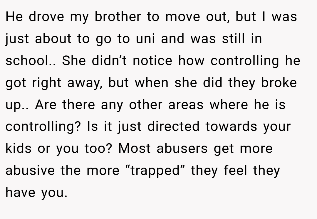 He drove my brother to move out, but I was just about to go to uni and was still in school.. She didn’t notice how controlling he got right away, but when she did they broke up.. Are there any other areas where he is controlling? Is it just directed towards your kids or you too? Most abusers get more abusive the more “trapped” they feel they have you.