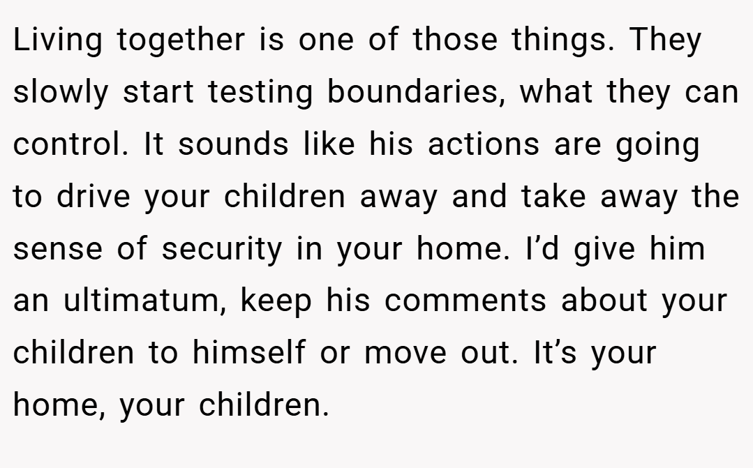 Living together is one of those things. They slowly start testing boundaries, what they can control. It sounds like his actions are going to drive your children away and take away the sense of security in your home. I’d give him an ultimatum, keep his comments about your children to himself or move out. It’s your home, your children.