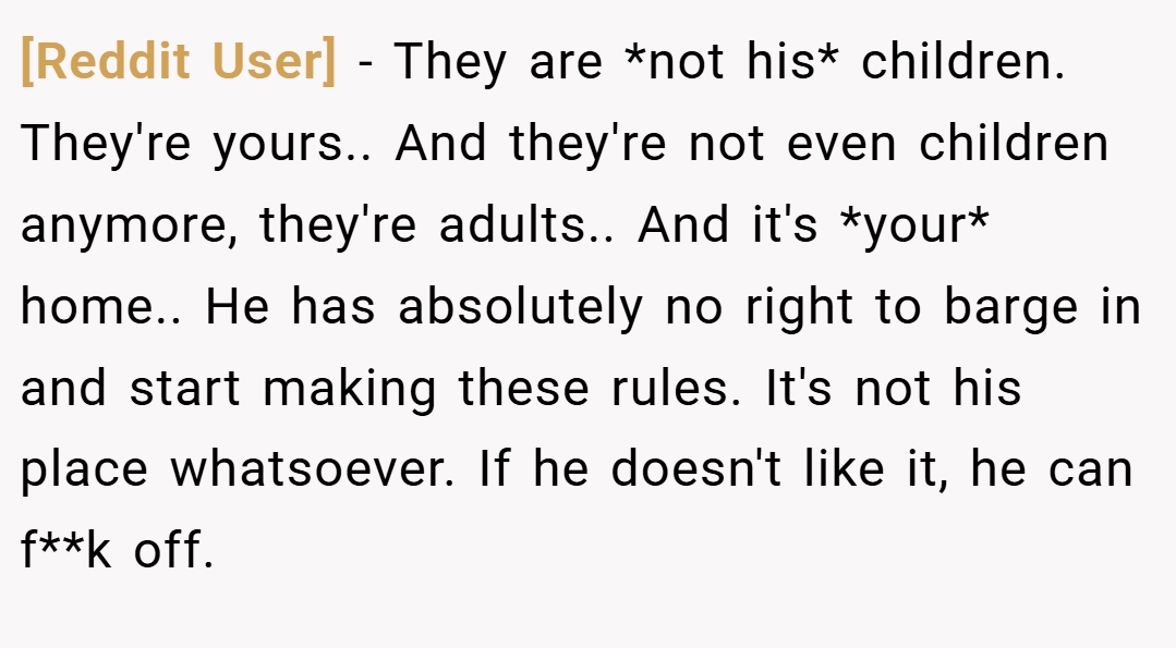 [Reddit User] − They are *not his* children. They're yours.. And they're not even children anymore, they're adults.. And it's *your* home.. He has absolutely no right to barge in and start making these rules. It's not his place whatsoever. If he doesn't like it, he can f**k off.