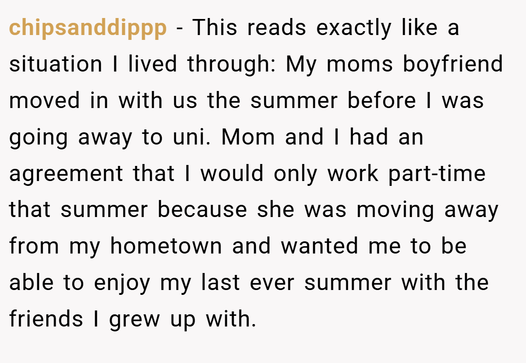chipsanddippp − This reads exactly like a situation I lived through: My moms boyfriend moved in with us the summer before I was going away to uni. Mom and I had an agreement that I would only work part-time that summer because she was moving away from my hometown and wanted me to be able to enjoy my last ever summer with the friends I grew up with.