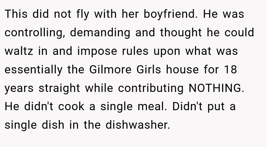 This did not fly with her boyfriend. He was controlling, demanding and thought he could waltz in and impose rules upon what was essentially the Gilmore Girls house for 18 years straight while contributing NOTHING. He didn't cook a single meal. Didn't put a single dish in the dishwasher.
