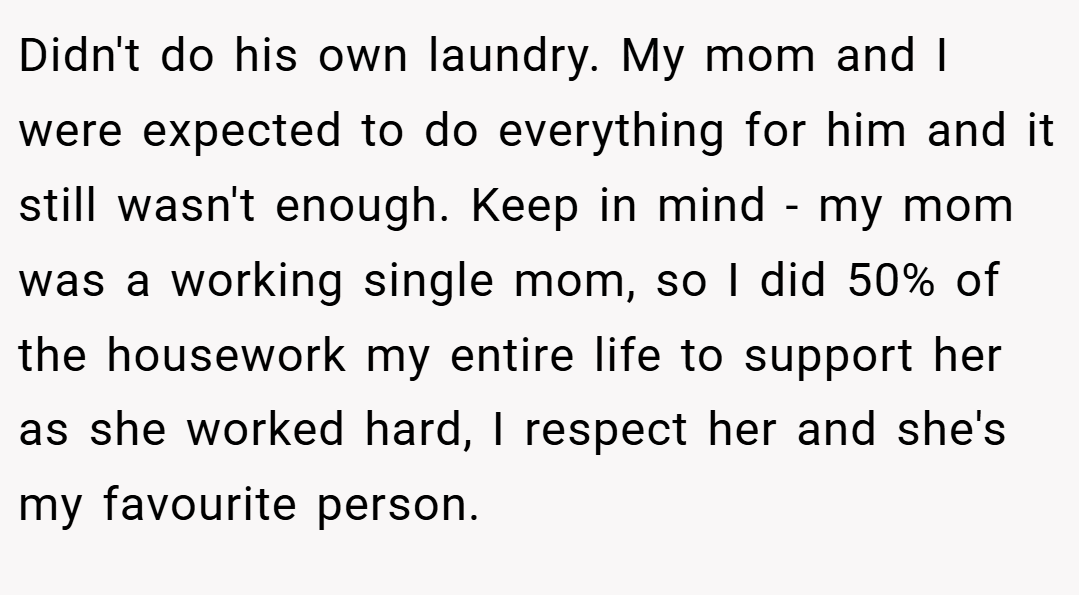 Didn't do his own laundry. My mom and I were expected to do everything for him and it still wasn't enough. Keep in mind - my mom was a working single mom, so I did 50% of the housework my entire life to support her as she worked hard, I respect her and she's my favourite person.