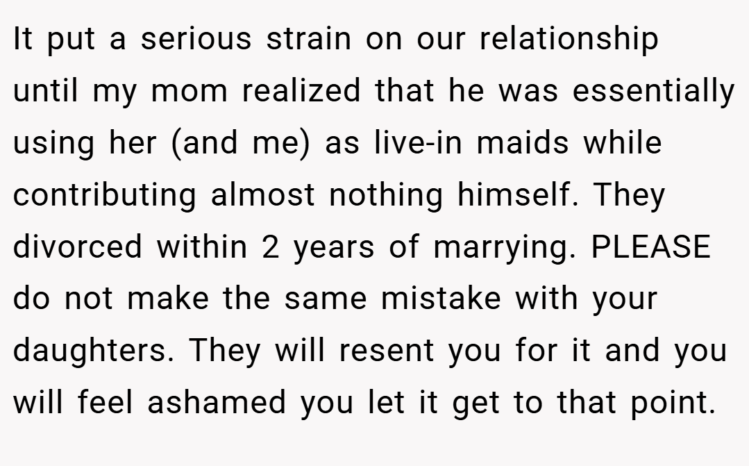 It put a serious strain on our relationship until my mom realized that he was essentially using her (and me) as live-in maids while contributing almost nothing himself. They divorced within 2 years of marrying. PLEASE do not make the same mistake with your daughters. They will resent you for it and you will feel ashamed you let it get to that point.