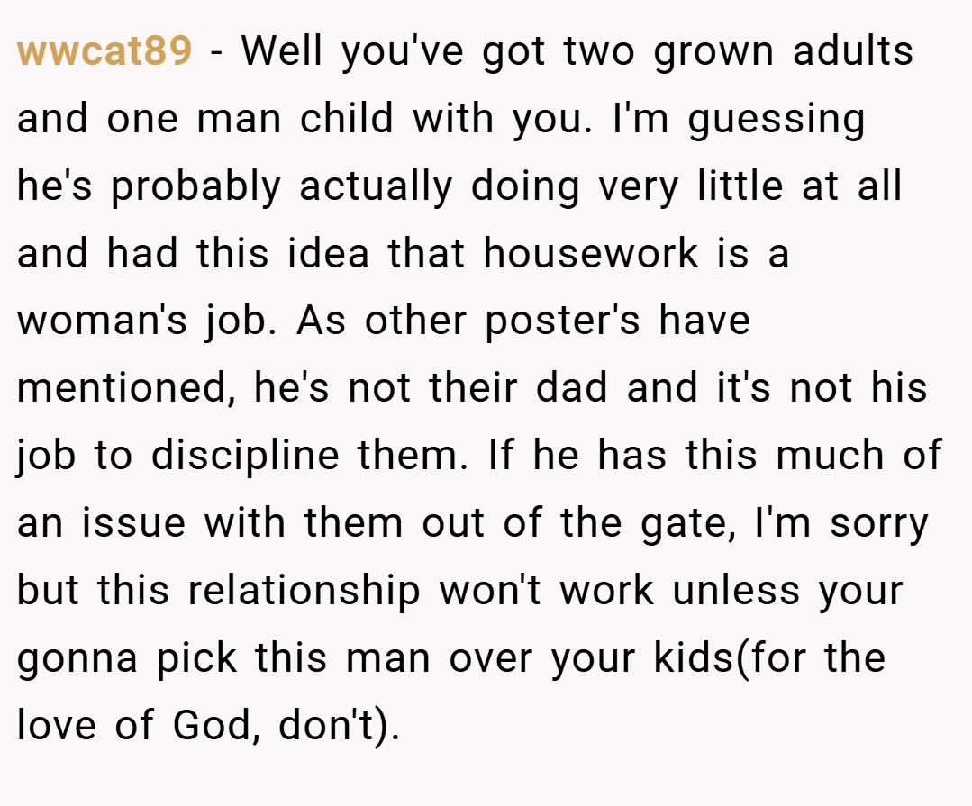wwcat89 − Well you've got two grown adults and one man child with you. I'm guessing he's probably actually doing very little at all and had this idea that housework is a woman's job. As other poster's have mentioned, he's not their dad and it's not his job to discipline them. If he has this much of an issue with them out of the gate, I'm sorry but this relationship won't work unless your gonna pick this man over your kids(for the love of God, don't).