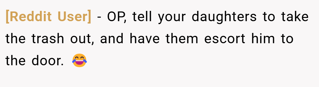 [Reddit User] − OP, tell your daughters to take the trash out, and have them escort him to the door. 😂