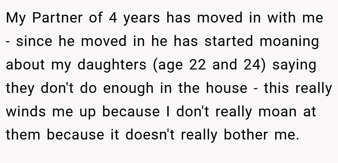 My Partner of 4 years has moved in with me - since he moved in he has started moaning about my daughters (age 22 and 24) saying they don't do enough in the house - this really winds me up because I don't really moan at them because it doesn't really bother me.