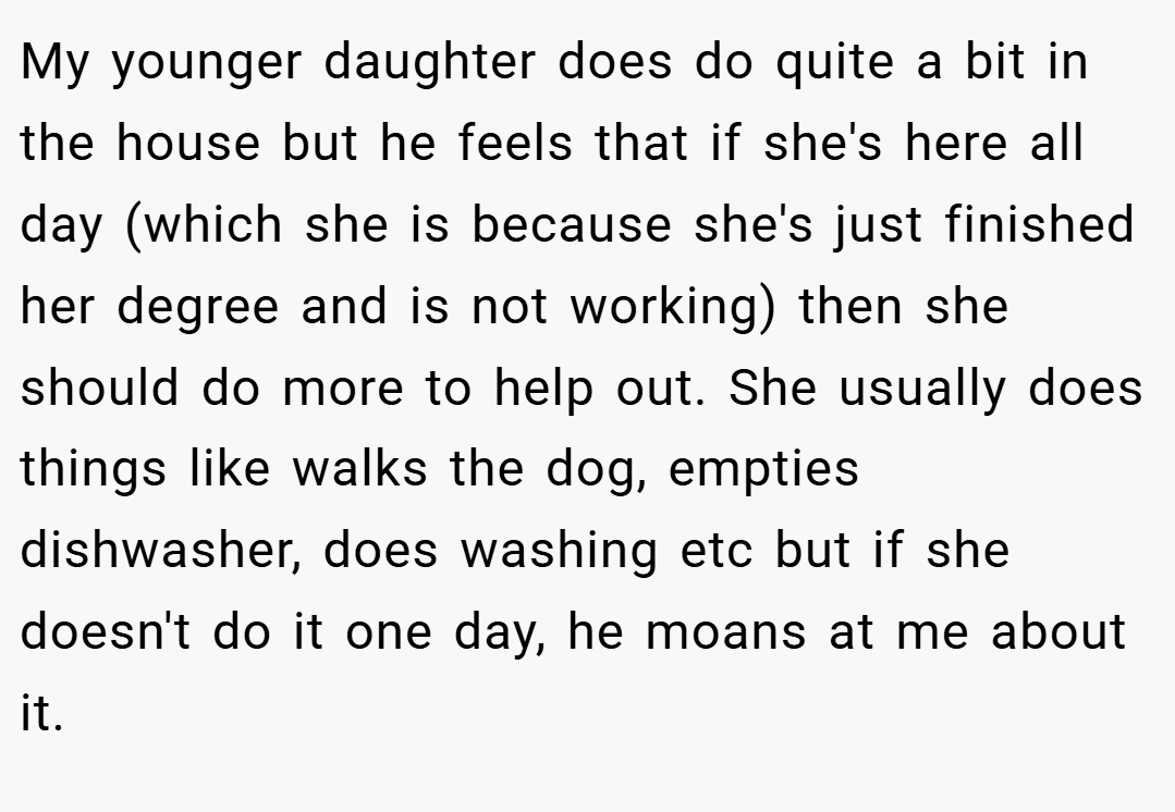 My younger daughter does do quite a bit in the house but he feels that if she's here all day (which she is because she's just finished her degree and is not working) then she should do more to help out. She usually does things like walks the dog, empties dishwasher, does washing etc but if she doesn't do it one day, he moans at me about it.