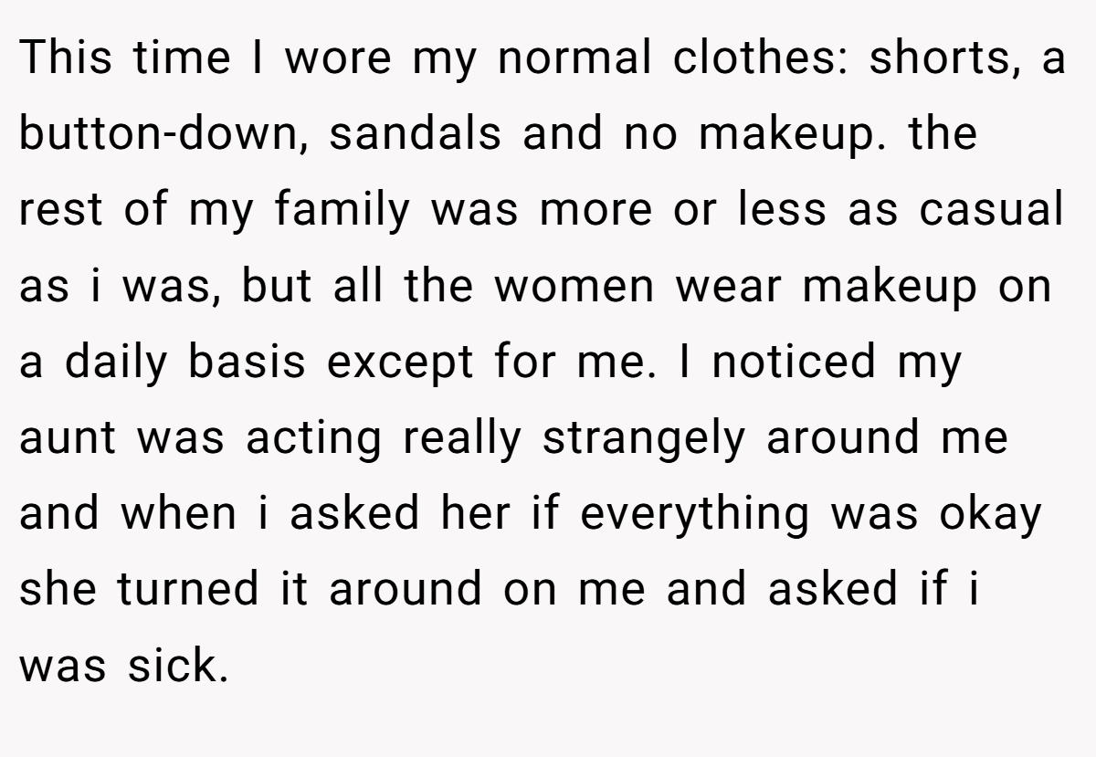 This time I wore my normal clothes: shorts, a button-down, sandals and no makeup. the rest of my family was more or less as casual as i was, but all the women wear makeup on a daily basis except for me. I noticed my aunt was acting really strangely around me and when i asked her if everything was okay she turned it around on me and asked if i was sick.
