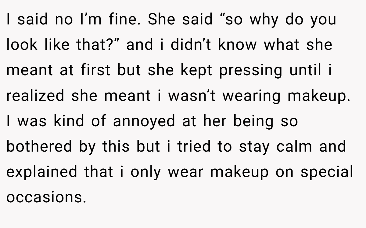 I said no I’m fine. She said “so why do you look like that?” and i didn’t know what she meant at first but she kept pressing until i realized she meant i wasn’t wearing makeup. I was kind of annoyed at her being so bothered by this but i tried to stay calm and explained that i only wear makeup on special occasions.