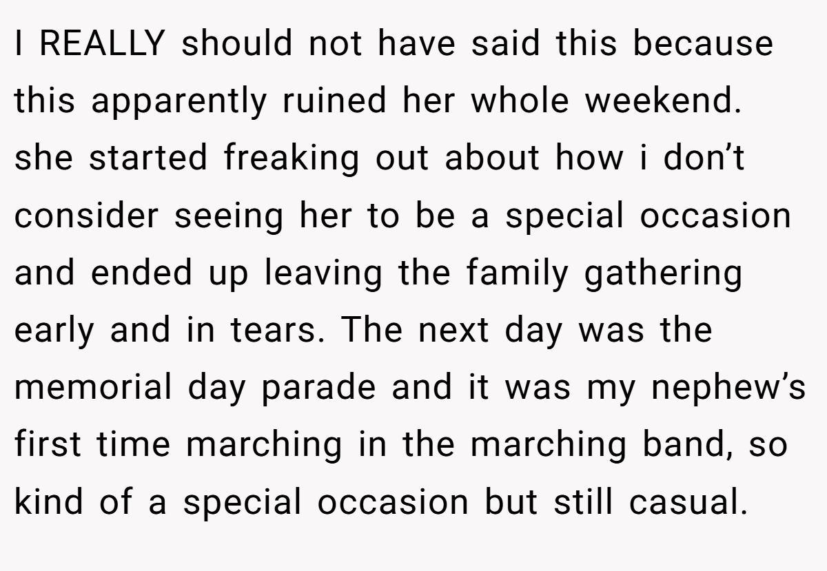 I REALLY should not have said this because this apparently ruined her whole weekend. she started freaking out about how i don’t consider seeing her to be a special occasion and ended up leaving the family gathering early and in tears. The next day was the memorial day parade and it was my nephew’s first time marching in the marching band, so kind of a special occasion but still casual.