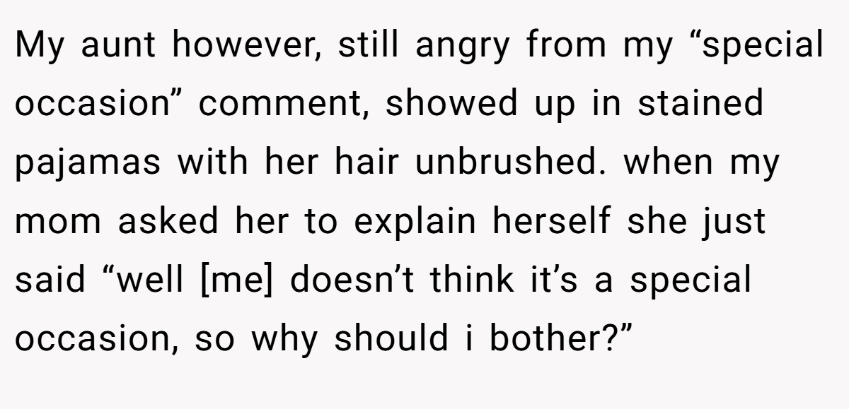 My aunt however, still angry from my “special occasion” comment, showed up in stained pajamas with her hair unbrushed. when my mom asked her to explain herself she just said “well [me] doesn’t think it’s a special occasion, so why should i bother?”