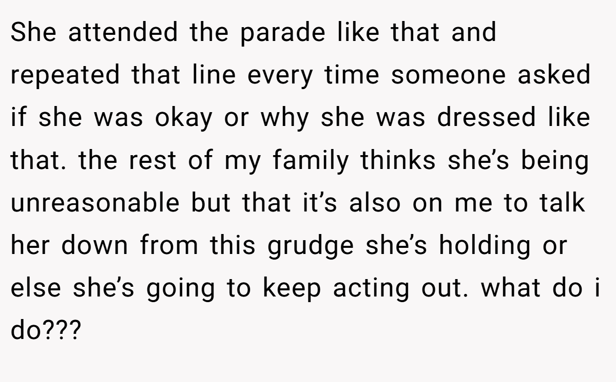 She attended the parade like that and repeated that line every time someone asked if she was okay or why she was dressed like that. the rest of my family thinks she’s being unreasonable but that it’s also on me to talk her down from this grudge she’s holding or else she’s going to keep acting out. what do i do???